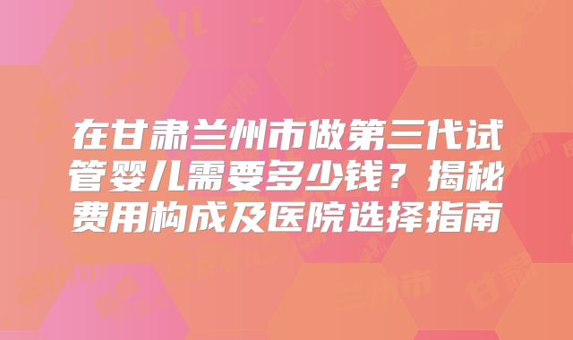 在甘肃兰州市做第三代试管婴儿需要多少钱？揭秘费用构成及医院选择指南
