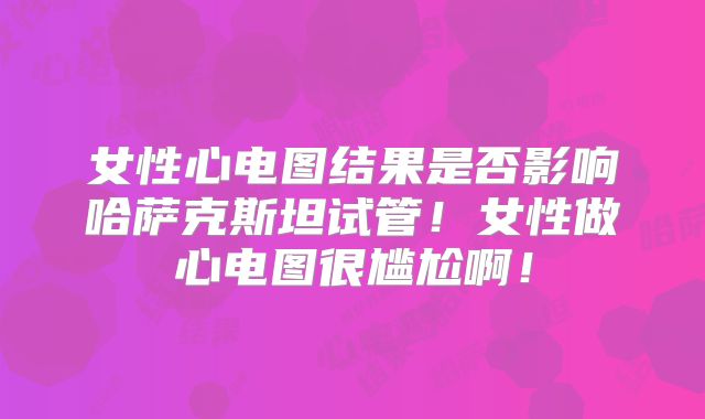 女性心电图结果是否影响哈萨克斯坦试管！女性做心电图很尴尬啊！