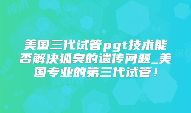 美国三代试管pgt技术能否解决狐臭的遗传问题_美国专业的第三代试管！