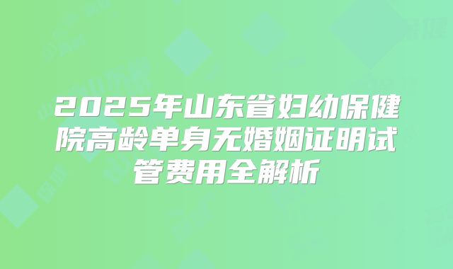 2025年山东省妇幼保健院高龄单身无婚姻证明试管费用全解析