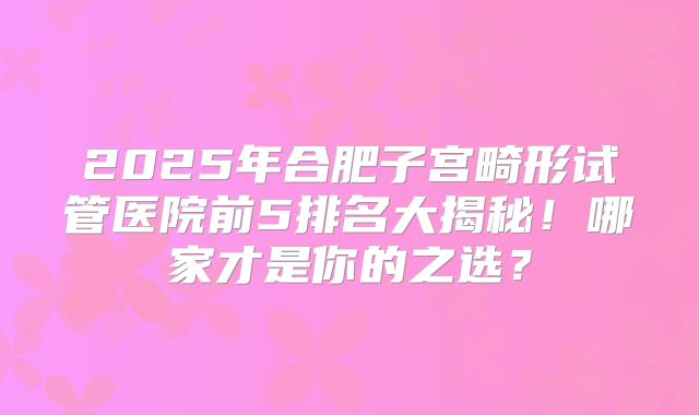 2025年合肥子宫畸形试管医院前5排名大揭秘！哪家才是你的之选？