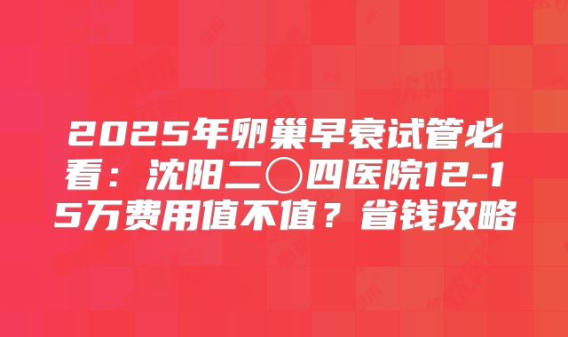 2025年卵巢早衰试管必看：沈阳二〇四医院12-15万费用值不值？省钱攻略