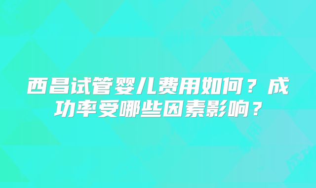 西昌试管婴儿费用如何？成功率受哪些因素影响？