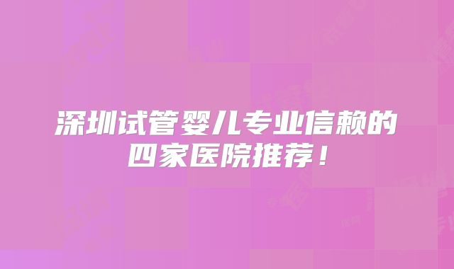 深圳试管婴儿专业信赖的四家医院推荐!
