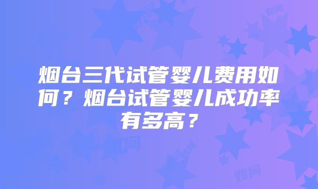 烟台三代试管婴儿费用如何？烟台试管婴儿成功率有多高？