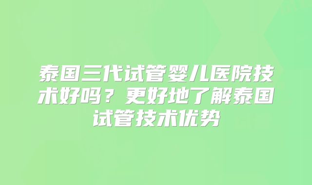 泰国三代试管婴儿医院技术好吗？更好地了解泰国试管技术优势