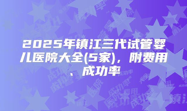 2025年镇江三代试管婴儿医院大全(5家)，附费用、成功率
