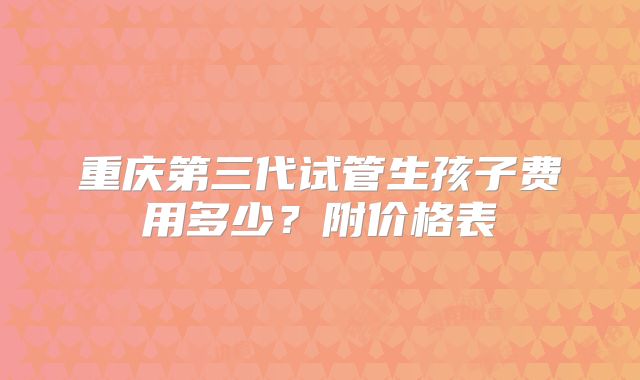 重庆第三代试管生孩子费用多少？附价格表