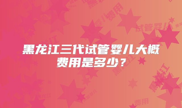 黑龙江三代试管婴儿大概费用是多少？