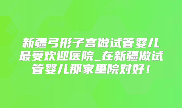 新疆弓形子宫做试管婴儿最受欢迎医院_在新疆做试管婴儿那家里院对好!