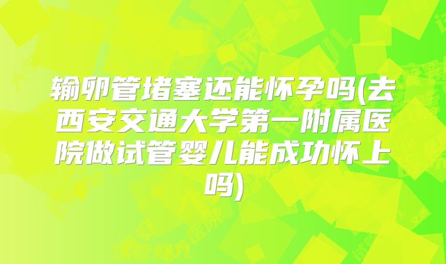 输卵管堵塞还能怀孕吗(去西安交通大学第一附属医院做试管婴儿能成功怀上吗)