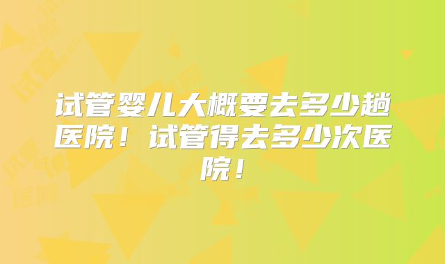试管婴儿大概要去多少趟医院!试管得去多少次医院!