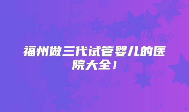福州做三代试管婴儿的医院大全！