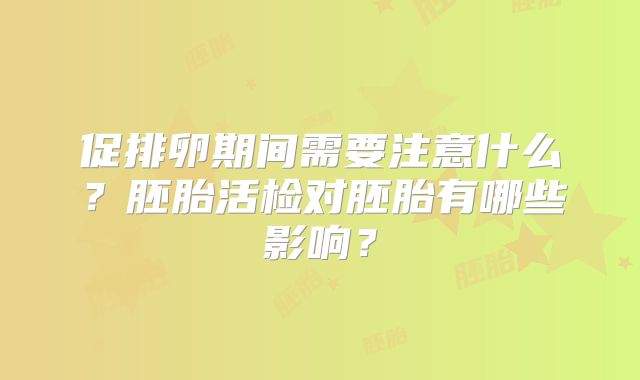 促排卵期间需要注意什么?胚胎活检对胚胎有哪些影响?