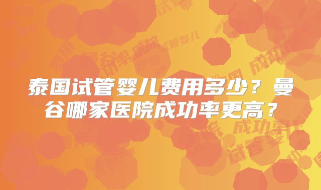 泰国试管婴儿费用多少？曼谷哪家医院成功率更高？