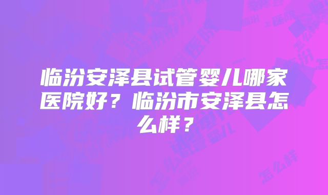 临汾安泽县试管婴儿哪家医院好？临汾市安泽县怎么样？