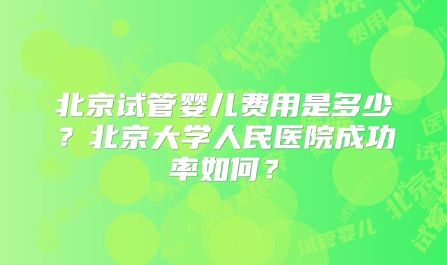 北京试管婴儿费用是多少？北京大学人民医院成功率如何？