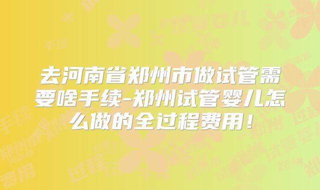 去河南省郑州市做试管需要啥手续-郑州试管婴儿怎么做的全过程费用！