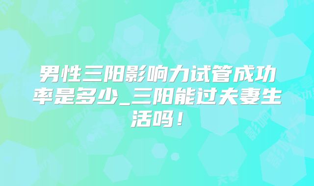 男性三阳影响力试管成功率是多少_三阳能过夫妻生活吗!