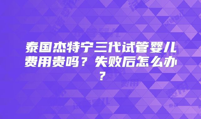 泰国杰特宁三代试管婴儿费用贵吗?失败后怎么办?