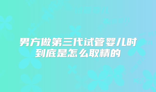男方做第三代试管婴儿时到底是怎么取精的