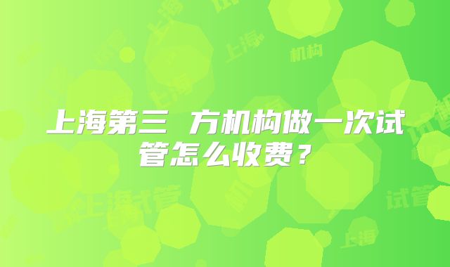 上海第三 方机构做一次试管怎么收费？