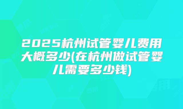 2025杭州试管婴儿费用大概多少(在杭州做试管婴儿需要多少钱)