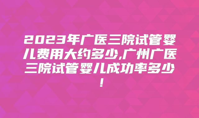 2023年广医三院试管婴儿费用大约多少,广州广医三院试管婴儿成功率多少！