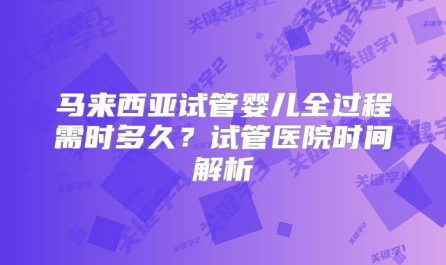 马来西亚试管婴儿全过程需时多久?试管医院时间解析