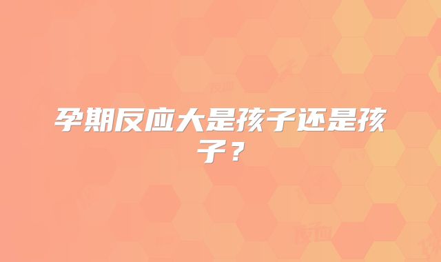 孕期反应大是孩子还是孩子？