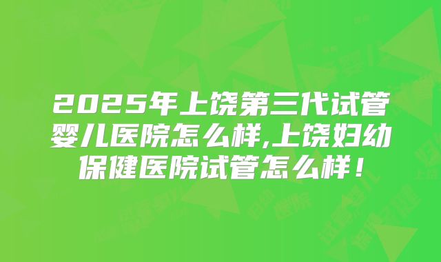 2025年上饶第三代试管婴儿医院怎么样,上饶妇幼保健医院试管怎么样！