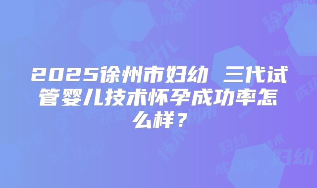 2025徐州市妇幼 三代试管婴儿技术怀孕成功率怎么样？