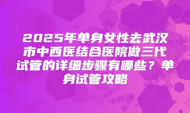 2025年单身女性去武汉市中西医结合医院做三代试管的详细步骤有哪些?单身试管攻略