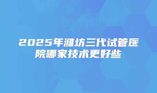 2025年潍坊三代试管医院哪家技术更好些