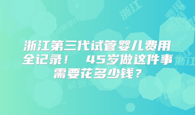 浙江第三代试管婴儿费用全记录！ 45岁做这件事需要花多少钱？