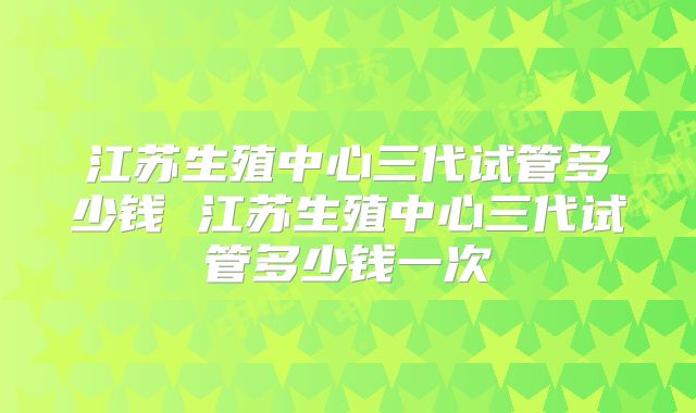 江苏生殖中心三代试管多少钱 江苏生殖中心三代试管多少钱一次