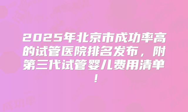 2025年北京市成功率高的试管医院排名发布，附第三代试管婴儿费用清单！