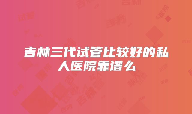 吉林三代试管比较好的私人医院靠谱么