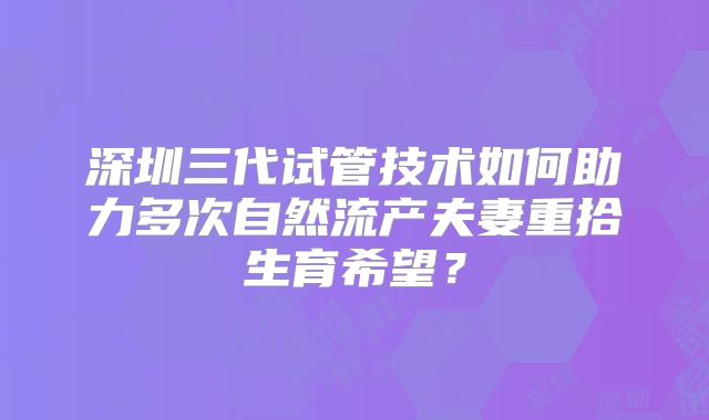 深圳三代试管技术如何助力多次自然流产夫妻重拾生育希望？
