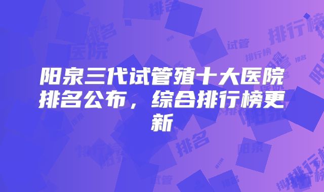 阳泉三代试管殖十大医院排名公布，综合排行榜更新