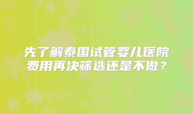 先了解泰国试管婴儿医院费用再决筛选还是不做?