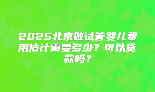 2025北京做试管婴儿费用估计需要多少？可以贷款吗？