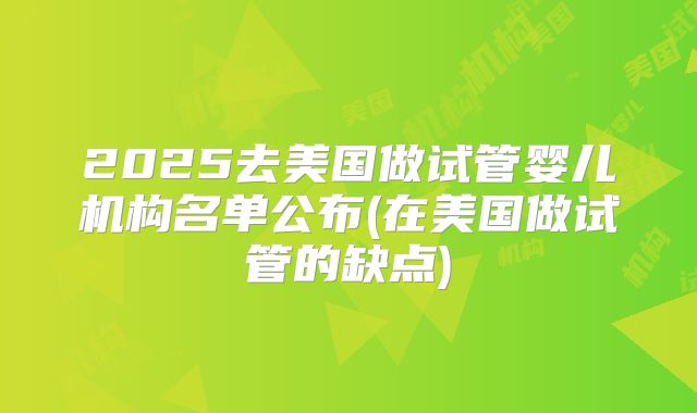 2025去美国做试管婴儿机构名单公布(在美国做试管的缺点)