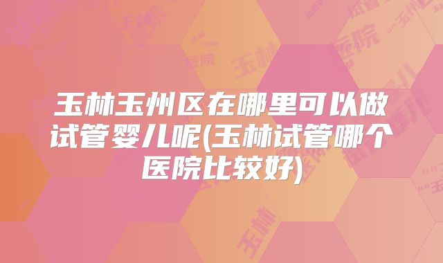 玉林玉州区在哪里可以做试管婴儿呢(玉林试管哪个医院比较好)