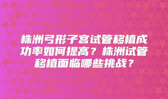 株洲弓形子宫试管移植成功率如何提高？株洲试管移植面临哪些挑战？