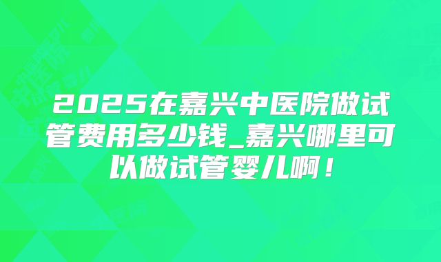 2025在嘉兴中医院做试管费用多少钱_嘉兴哪里可以做试管婴儿啊!