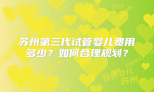 苏州第三代试管婴儿费用多少？如何合理规划？