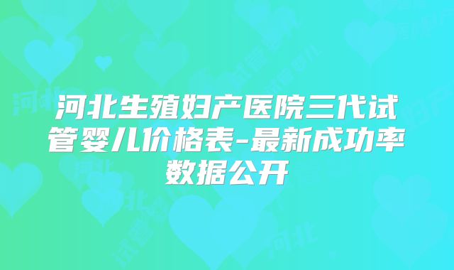 河北生殖妇产医院三代试管婴儿价格表-最新成功率数据公开