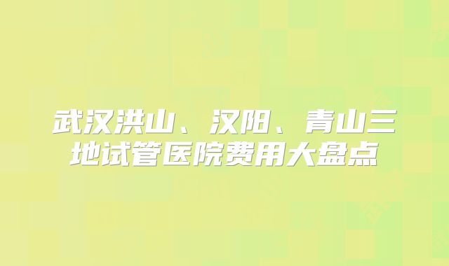 武汉洪山、汉阳、青山三地试管医院费用大盘点