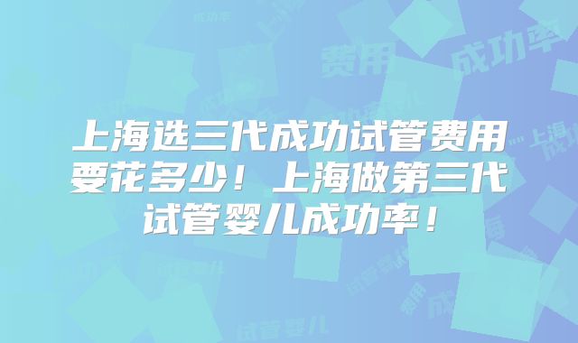上海选三代成功试管费用要花多少！上海做第三代试管婴儿成功率！
